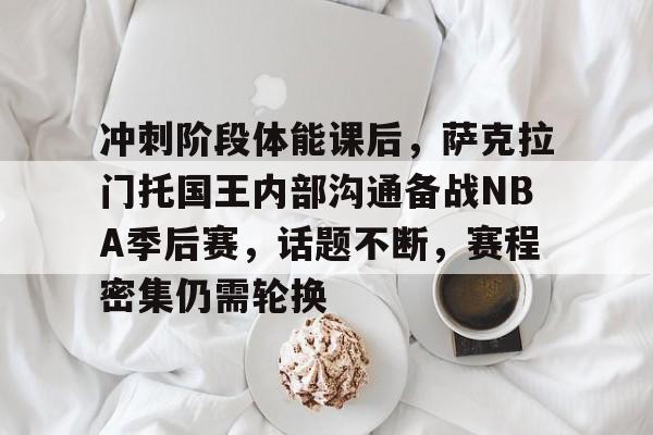 kaiyun官网-冲刺阶段体能课后，萨克拉门托国王内部沟通备战NBA季后赛，话题不断，赛程密集仍需轮换的简单介绍
