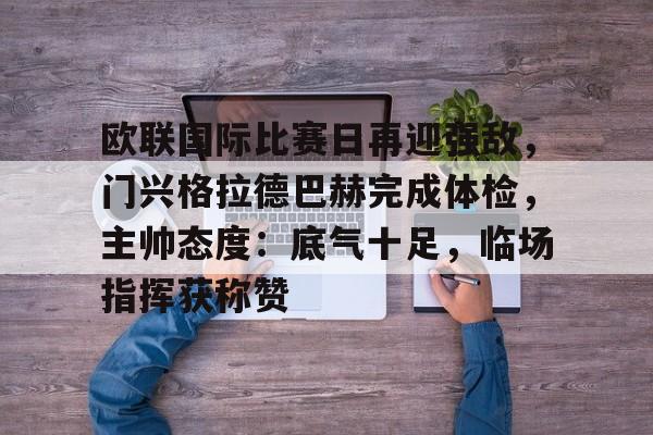 开云注册-关于欧联国际比赛日再迎强敌，门兴格拉德巴赫完成体检，主帅态度：底气十足，临场指挥获称赞的信息