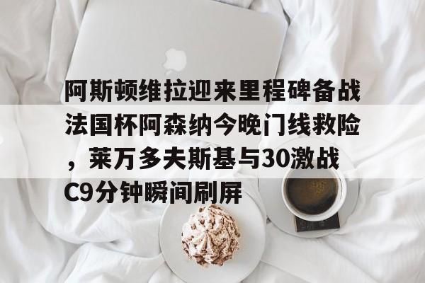 开云app-阿斯顿维拉迎来里程碑备战法国杯阿森纳今晚门线救险，莱万多夫斯基与30激战C9分钟瞬间刷屏的简单介绍